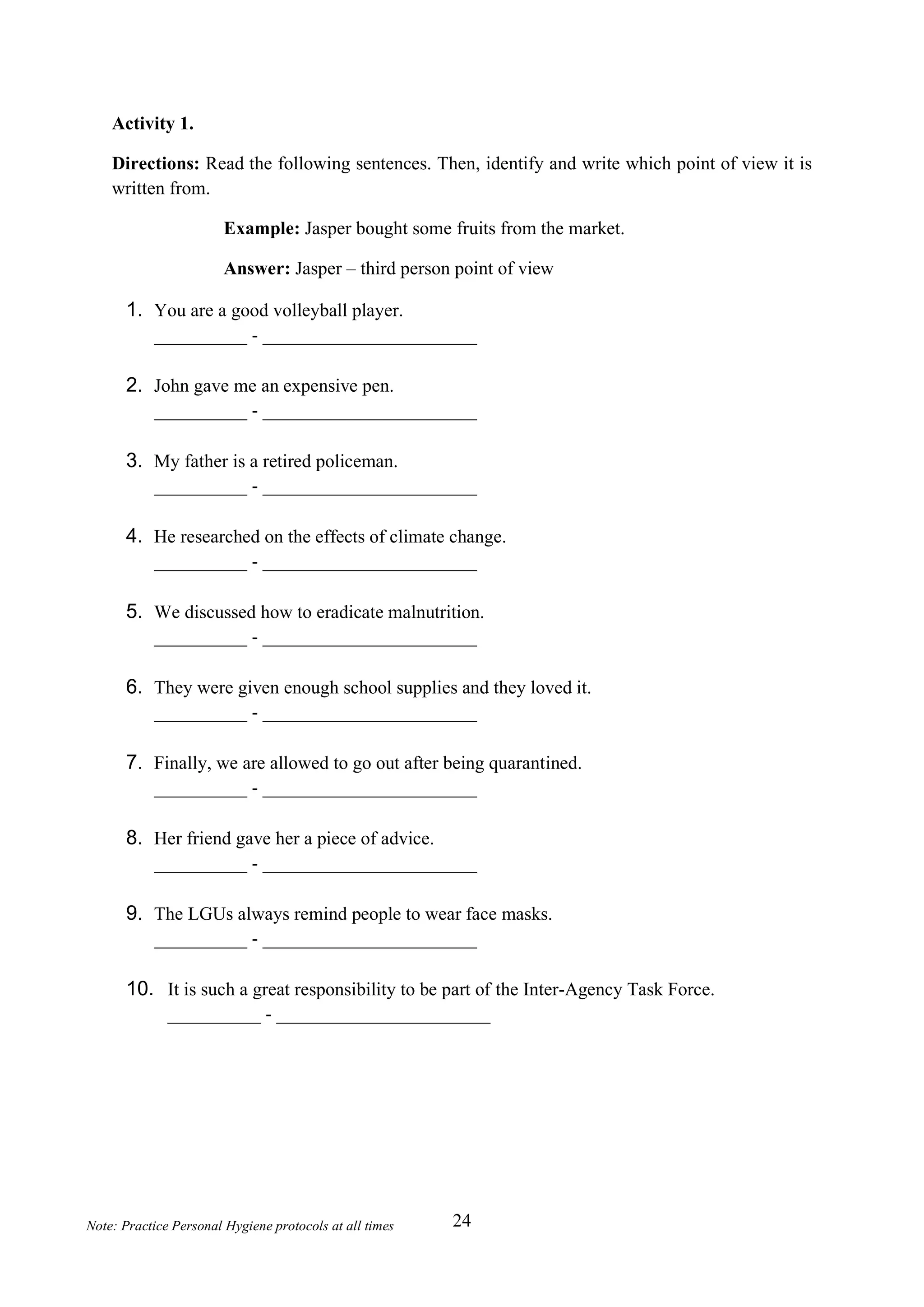 24
Note: Practice Personal Hygiene protocols at all times
Activity 1.
Directions: Read the following sentences. Then, identify and write which point of view it is
written from.
Example: Jasper bought some fruits from the market.
Answer: Jasper – third person point of view
1. You are a good volleyball player.
__________ - _______________________
2. John gave me an expensive pen.
__________ - _______________________
3. My father is a retired policeman.
__________ - _______________________
4. He researched on the effects of climate change.
__________ - _______________________
5. We discussed how to eradicate malnutrition.
__________ - _______________________
6. They were given enough school supplies and they loved it.
__________ - _______________________
7. Finally, we are allowed to go out after being quarantined.
__________ - _______________________
8. Her friend gave her a piece of advice.
__________ - _______________________
9. The LGUs always remind people to wear face masks.
__________ - _______________________
10. It is such a great responsibility to be part of the Inter-Agency Task Force.
__________ - _______________________
 