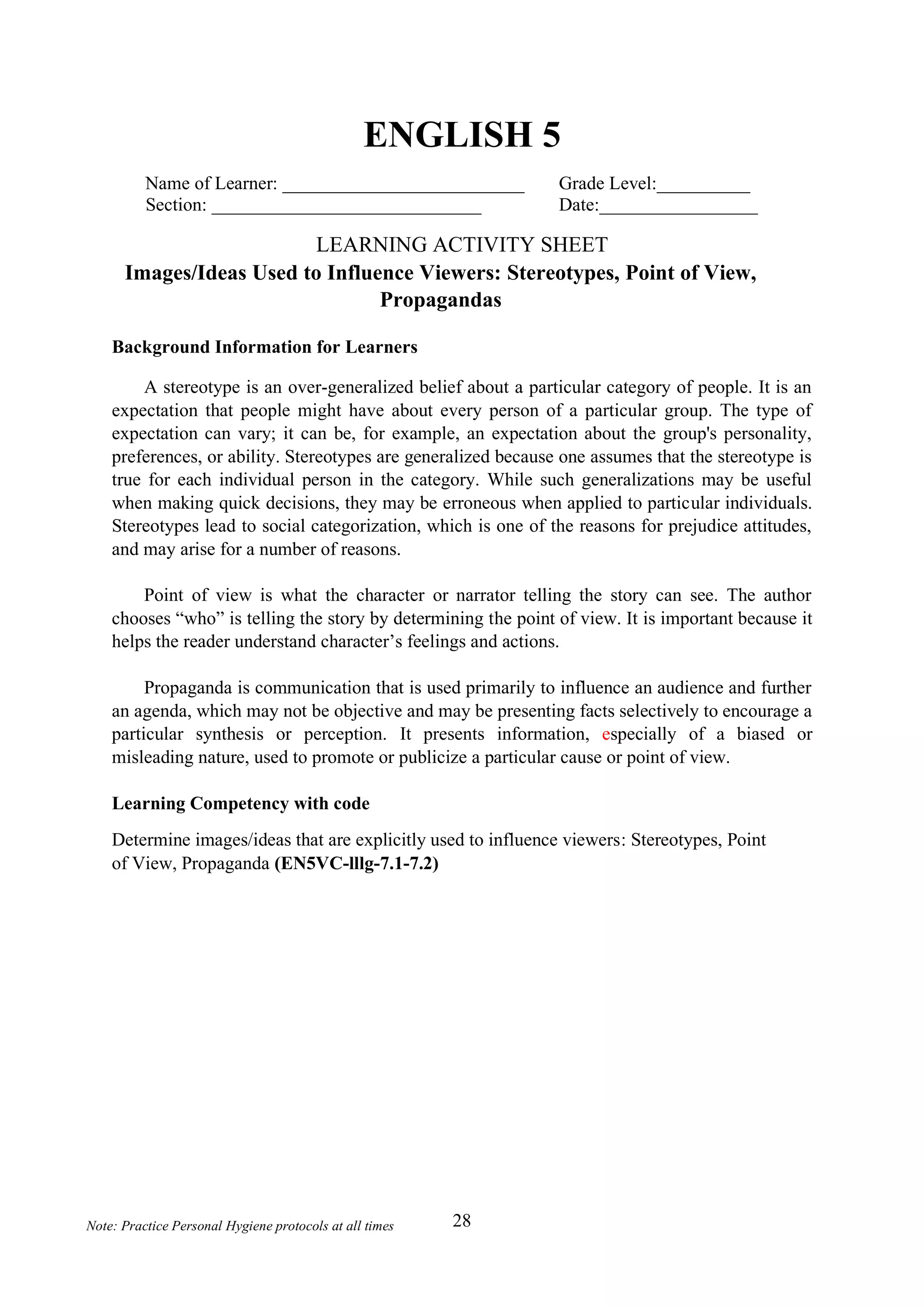 28
Note: Practice Personal Hygiene protocols at all times
ENGLISH 5
Name of Learner: __________________________ Grade Level:__________
Section: _____________________________ Date:_________________
LEARNING ACTIVITY SHEET
Images/Ideas Used to Influence Viewers: Stereotypes, Point of View,
Propagandas
Background Information for Learners
A stereotype is an over-generalized belief about a particular category of people. It is an
expectation that people might have about every person of a particular group. The type of
expectation can vary; it can be, for example, an expectation about the group's personality,
preferences, or ability. Stereotypes are generalized because one assumes that the stereotype is
true for each individual person in the category. While such generalizations may be useful
when making quick decisions, they may be erroneous when applied to particular individuals.
Stereotypes lead to social categorization, which is one of the reasons for prejudice attitudes,
and may arise for a number of reasons.
Point of view is what the character or narrator telling the story can see. The author
chooses “who” is telling the story by determining the point of view. It is important because it
helps the reader understand character’s feelings and actions.
Propaganda is communication that is used primarily to influence an audience and further
an agenda, which may not be objective and may be presenting facts selectively to encourage a
particular synthesis or perception. It presents information, especially of a biased or
misleading nature, used to promote or publicize a particular cause or point of view.
Learning Competency with code
Determine images/ideas that are explicitly used to influence viewers: Stereotypes, Point
of View, Propaganda (EN5VC-lllg-7.1-7.2)
 