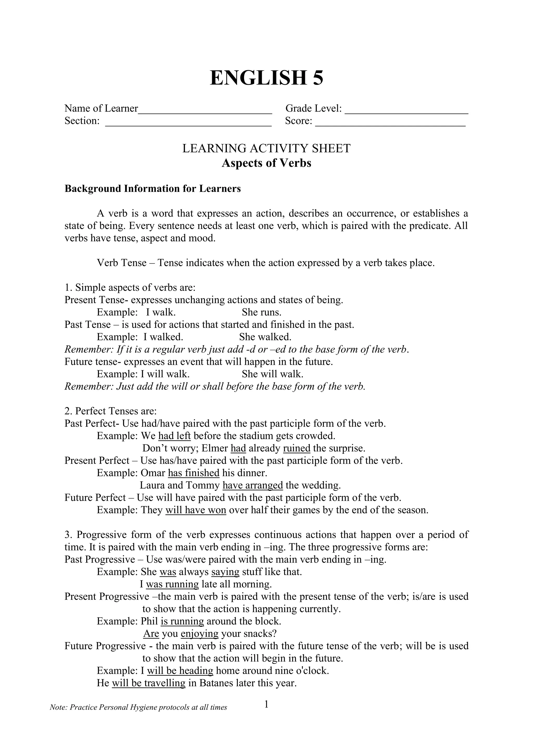 1
Note: Practice Personal Hygiene protocols at all times
ENGLISH 5
Name of Learner_________________________ Grade Level: _______________________
Section: _______________________________ Score: ____________________________
LEARNING ACTIVITY SHEET
Aspects of Verbs
Background Information for Learners
A verb is a word that expresses an action, describes an occurrence, or establishes a
state of being. Every sentence needs at least one verb, which is paired with the predicate. All
verbs have tense, aspect and mood.
Verb Tense – Tense indicates when the action expressed by a verb takes place.
1. Simple aspects of verbs are:
Present Tense- expresses unchanging actions and states of being.
Example: I walk. She runs.
Past Tense – is used for actions that started and finished in the past.
Example: I walked. She walked.
Remember: If it is a regular verb just add -d or –ed to the base form of the verb.
Future tense- expresses an event that will happen in the future.
Example: I will walk. She will walk.
Remember: Just add the will or shall before the base form of the verb.
2. Perfect Tenses are:
Past Perfect- Use had/have paired with the past participle form of the verb.
Example: We had left before the stadium gets crowded.
Don’t worry; Elmer had already ruined the surprise.
Present Perfect – Use has/have paired with the past participle form of the verb.
Example: Omar has finished his dinner.
Laura and Tommy have arranged the wedding.
Future Perfect – Use will have paired with the past participle form of the verb.
Example: They will have won over half their games by the end of the season.
3. Progressive form of the verb expresses continuous actions that happen over a period of
time. It is paired with the main verb ending in –ing. The three progressive forms are:
Past Progressive – Use was/were paired with the main verb ending in –ing.
Example: She was always saying stuff like that.
I was running late all morning.
Present Progressive –the main verb is paired with the present tense of the verb; is/are is used
to show that the action is happening currently.
Example: Phil is running around the block.
Are you enjoying your snacks?
Future Progressive - the main verb is paired with the future tense of the verb; will be is used
to show that the action will begin in the future.
Example: I will be heading home around nine o'clock.
He will be travelling in Batanes later this year.
 