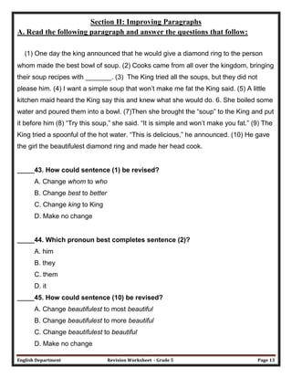 English Department Revision Worksheet - Grade 5 Page 13
Section II: Improving Paragraphs
A. Read the following paragraph and answer the questions that follow:
(1) One day the king announced that he would give a diamond ring to the person
whom made the best bowl of soup. (2) Cooks came from all over the kingdom, bringing
their soup recipes with _______. (3) The King tried all the soups, but they did not
please him. (4) I want a simple soup that won’t make me fat the King said. (5) A little
kitchen maid heard the King say this and knew what she would do. 6. She boiled some
water and poured them into a bowl. (7)Then she brought the “soup” to the King and put
it before him (8) “Try this soup,” she said. “It is simple and won’t make you fat.” (9) The
King tried a spoonful of the hot water. “This is delicious,” he announced. (10) He gave
the girl the beautifulest diamond ring and made her head cook.
_____43. How could sentence (1) be revised?
A. Change whom to who
B. Change best to better
C. Change king to King
D. Make no change
_____44. Which pronoun best completes sentence (2)?
A. him
B. they
C. them
D. it
_____45. How could sentence (10) be revised?
A. Change beautifulest to most beautiful
B. Change beautifulest to more beautiful
C. Change beautifulest to beautiful
D. Make no change
 