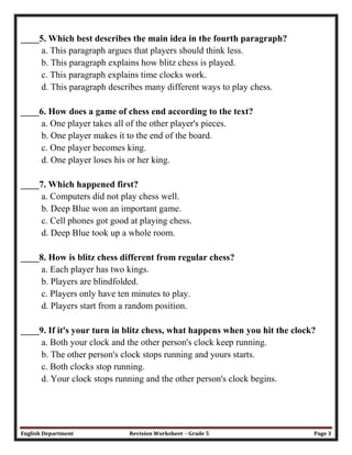 English Department Revision Worksheet - Grade 5 Page 3
____5. Which best describes the main idea in the fourth paragraph?
a. This paragraph argues that players should think less.
b. This paragraph explains how blitz chess is played.
c. This paragraph explains time clocks work.
d. This paragraph describes many different ways to play chess.
____6. How does a game of chess end according to the text?
a. One player takes all of the other player's pieces.
b. One player makes it to the end of the board.
c. One player becomes king.
d. One player loses his or her king.
____7. Which happened first?
a. Computers did not play chess well.
b. Deep Blue won an important game.
c. Cell phones got good at playing chess.
d. Deep Blue took up a whole room.
____8. How is blitz chess different from regular chess?
a. Each player has two kings.
b. Players are blindfolded.
c. Players only have ten minutes to play.
d. Players start from a random position.
____9. If it's your turn in blitz chess, what happens when you hit the clock?
a. Both your clock and the other person's clock keep running.
b. The other person's clock stops running and yours starts.
c. Both clocks stop running.
d. Your clock stops running and the other person's clock begins.
 