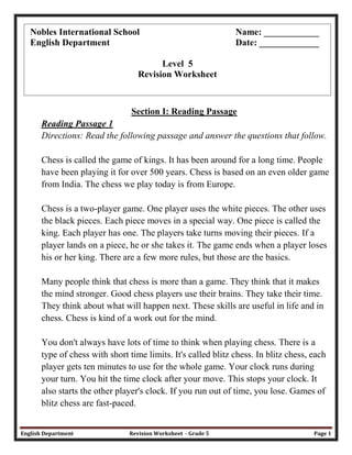 English Department Revision Worksheet - Grade 5 Page 1
Section I: Reading Passage
Reading Passage 1
Directions: Read the following passage and answer the questions that follow.
Chess is called the game of kings. It has been around for a long time. People
have been playing it for over 500 years. Chess is based on an even older game
from India. The chess we play today is from Europe.
Chess is a two-player game. One player uses the white pieces. The other uses
the black pieces. Each piece moves in a special way. One piece is called the
king. Each player has one. The players take turns moving their pieces. If a
player lands on a piece, he or she takes it. The game ends when a player loses
his or her king. There are a few more rules, but those are the basics.
Many people think that chess is more than a game. They think that it makes
the mind stronger. Good chess players use their brains. They take their time.
They think about what will happen next. These skills are useful in life and in
chess. Chess is kind of a work out for the mind.
You don't always have lots of time to think when playing chess. There is a
type of chess with short time limits. It's called blitz chess. In blitz chess, each
player gets ten minutes to use for the whole game. Your clock runs during
your turn. You hit the time clock after your move. This stops your clock. It
also starts the other player's clock. If you run out of time, you lose. Games of
blitz chess are fast-paced.
Nobles International School Name: ____________
English Department Date: _____________
Level 5
Revision Worksheet
 