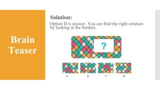 Brain
Teaser
Solution:
Option D is answer. You can find the right solution
by looking at the borders.