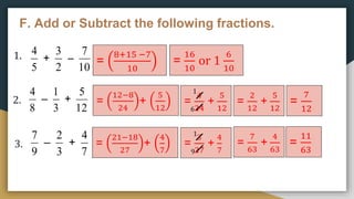 F. Add or Subtract the following fractions.
5
4
+
2
3
–
10
7
1.
2.
3.
8
4
–
3
1
+
12
5
9
7
–
3
2
+
7
4
=
8+15 −7
10
=
16
10
or 1
6
10
=
12−8
24
+
5
12
=
4
24
+
5
12
=
2
12
+
5
12
=
7
12
1
6
=
21−18
27
+
4
7
=
3
27
+
4
7
1
9
=
7
63
+
4
63
=
11
63
 