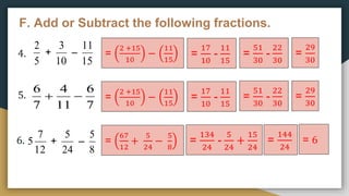 F. Add or Subtract the following fractions.
4.
5.
6.
5
2
+
10
3
–
15
11
12
7
5 +
24
5
–
8
5
=
2 +15
10
−
11
15
=
17
10
-
11
15
=
51
30
-
22
30
=
29
30
=
2 +15
10
−
11
15
=
17
10
-
11
15
=
51
30
-
22
30
=
29
30



7
6
11
4
7
6
=
67
12
+
5
24
−
5
8
=
134
24
-
5
24
+
15
24
=
144
24
= 6
 