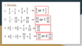 I. Divide.
1.
2.
3.
4.
=
3
4
𝑥
2
1
=
6
4
or 1
1
2
=
7
5
𝑥
18
16
=
63
40
or 1
23
40
=
7
3
𝑥
4
15
=
28
45
=
32
5
𝑥
2
5
=
64
25
or 2
14
25
 
