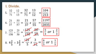 I. Divide.
5.
6.
7.
8.
71
32

13
12
37
21

57
55
150
125

50
25
5
2
4 
3
2
3
=
32
71
𝑥
13
12
=
104
213
=
21
37
𝑥
57
55
=
1197
2035
=
125
150
𝑥
50
25
=
5
3
𝑜𝑟 1
2
3
5
1
1
3
=
22
5
𝑥
3
11
2
1
=
6
5
𝑜𝑟 1
1
5
 