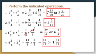 I. Perform the indicated operations.
1.
2.
3.
4.
= 2
8
20
+ 5
15
20
= 7
23
20
or 8
3
20
= 9
9
12
− 4
4
12
= 5
5
12
=
9
7
𝑥
21
4
=
27
4
𝑜𝑟 6
3
4
3
1
=
14
3
𝑥
2
5
=
28
15
𝑜𝑟 1
13
15
5
2
2 +
4
3
5
4
3
9 –
3
1
4
7
2
1 x
4
1
5
3
2
4 
2
1
2
 