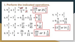 I. Perform the indicated operations.
5.
6.
7.
8.
=
48
5
𝑥
8
3
=
128
5
or 25
3
5
= 4
8
12
+ 5
3
12
= 9
11
12
= 7
27
45
− 3
20
45
= 4
7
45
=
26
3
𝑥
4
11
=
104
33
𝑜𝑟 3
5
33
5
3
9 x
3
2
2
16
1
3
2
4 +
4
1
5
5
3
7 –
9
4
3
3
2
8 
4
3
2
9.
7
3
9 +
3
2
4
= 9
9
21
+ 4
14
21
= 13
23
21
or 14
2
21
 