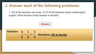 J. Answer each of the following problems:
1. 3/8 of the teachers are male. 5 /12 of the teachers teach mathematics
subject .What fraction of the teacher is female?
Answer:
Solution:
therefore, 5/8 is female
8
5
8
3
8
8


 