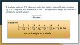 2. A whale weighed 5/ 6 kilograms. After two weeks, its weight was increased
by 3/ 10 kilograms. But afterwards, it lost 1/ 5 kilograms in weight as it was sick.
What is its current weight?
Answer:
Solution:
or is the
current weight of a whale.
30
28
30
6
30
9
30
25
5
1
10
3
6
5






15
14
 