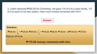 3. Justin received ₱500.00 for Christmas. He gave 1/4 of it to a poor family, 1/5
of it to each to his two sisters. How much money remained with him?
Answer:
Solution:
₱175.00 money remained with him.
. ₱500.00 x
4
1
= ₱125.00, ₱500.00 x
5
1
= ₱100.00, ₱500.00 -₱125.00 – 2(₱100.00) = ₱375.00 -
₱200.00 = ₱175.00
 