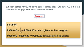 5. Susan earned ₱9000.00 for the sale of some piglets. She gave 1/3 of it to the
caretaker of her pigs. How much remained with her?
Answer:
Solution:
₱9000.00 x = ₱3000.00 amount given to the caregiver.
₱9000.00 - ₱3000.00 = ₱6000.00 amount given to Susan.
3
1
 