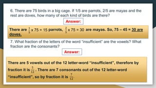 6. There are 75 birds in a big cage. If 1/5 are parrots, 2/5 are mayas and the
rest are doves, how many of each kind of birds are there?
7. What fraction of the letters of the word “insufficient” are the vowels? What
fraction are the consonants?
Answer:
Answer:
There are parrots, are mayas. So, 75 – 45 = 30 are
doves.
1
5
x 75 = 15
2
5
x 75 = 30
There are 5 vowels out of the 12 letter-word “insufficient”, therefore by
fraction it is . There are 7 consonants out of the 12 letter-word
“insufficient”, so by fraction it is
5
12
7
12
.
 