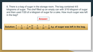 8. There is a bag of sugar in the storage room. The bag contained 4/5
kilograms of sugar. The chef filled up an empty can with 3/10 kilogram of sugar
and then used 7/20 of a kilogram of sugar for a cake. How much sugar was left
in the bag?
Solution:
𝟒
𝟓
−
𝟑
𝟏𝟎
−
𝟕
𝟐𝟎
=
𝟏𝟔
𝟐𝟎
−
𝟔
𝟐𝟎
−
𝟕
𝟐𝟎
=
𝟑
𝟐𝟎
𝒌𝒈. of sugar was left in the bag.
Answer:
 