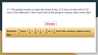 11. The panda nursery is open two times a day: 2/ 3 hour at noon and 5 /12
hour in the afternoon. How much time is the penguin nursery open every day?
Solution :
𝟐
𝟑
hour +
𝟓
𝟏𝟐
=
𝟖
𝟏𝟐
+
𝟓
𝟏𝟐
=
𝟏𝟑
𝟏𝟐
or 𝟏
𝟏
𝟏𝟐
hour the nursery opens every
day.
Answer:
 