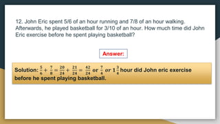 12. John Eric spent 5/6 of an hour running and 7/8 of an hour walking.
Afterwards, he played basketball for 3/10 of an hour. How much time did John
Eric exercise before he spent playing basketball?
Solution:
𝟓
𝟔
+
𝟕
𝟖
=
𝟐𝟎
𝟐𝟒
+
𝟐𝟏
𝟐𝟒
=
𝟒𝟐
𝟐𝟒
𝐨𝐫
𝟕
𝟒
𝒐𝒓 𝟏
𝟑
𝟒
hour did John eric exercise
before he spent playing basketball.
Answer:
 