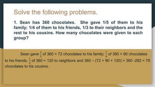 Solve the following problems.
1. Sean has 360 chocolates. She gave 1/5 of them to his
family; 1/4 of them to his friends, 1/3 to their neighbors and the
rest to his cousins. How many chocolates were given to each
group?
Sean gave
1
5
of 360 = 72 chocolates to his family;
1
4
of 360 = 90 chocolates
to his friends,
1
4
of 360 = 120 to neighbors and 360 – (72 + 90 + 120) = 360 -282 = 78
chocolates to his cousins.
 