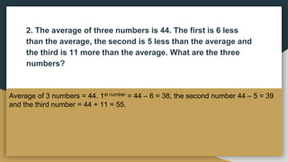 2. The average of three numbers is 44. The first is 6 less
than the average, the second is 5 less than the average and
the third is 11 more than the average. What are the three
numbers?
Average of 3 numbers = 44. 1st number = 44 – 6 = 38, the second number 44 – 5 = 39
and the third number = 44 + 11 = 55.
 