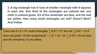 3. A big rectangle has 9 rows of smaller rectangle with 9 squares
in each row. One third of the rectangles are colored red, one
ninth is colored green, 2/3 of the remainder are blue, and the rest
are yellow. How many small rectangles are red? Green? Blue?
And Yellow
There are 9 x 9 = 81 small rectangles.
1
3
of 81 = 27 are red,
1
9
of 81 = 9 of
them are green. Of the remaining 81 – ( 27 + 9) = 45,
2
3
of 45 = 30 are blue
and the remaining 15 are yellow.
 