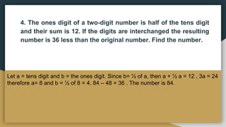 4. The ones digit of a two-digit number is half of the tens digit
and their sum is 12. If the digits are interchanged the resulting
number is 36 less than the original number. Find the number.
Let a = tens digit and b = the ones digit. Since b= ½ of a, then a + ½ a = 12 , 3a = 24
therefore a= 8 and b = ½ of 8 = 4. 84 – 48 = 36 . The number is 84.
 