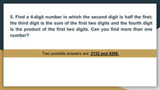 5. Find a 4-digit number in which the second digit is half the first;
the third digit is the sum of the first two digits and the fourth digit
is the product of the first two digits. Can you find more than one
number?
Two possible answers are: 2132 and 4268.
 