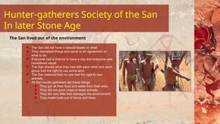 The San did not have a special leader or chief.
They discussed things and came to an agreement on
what to do.
Everyone had a chance to have a say and everyone was
considered equal.
The San shared what they had with each other and each
group had the right to use some land.
The San believed that no one had the right to own
animals.
All San hunter-gatherers did these things:
They got all their food and water from their area.
They did not grow crops or keep animals.
They did very little that damaged the environment.
They made tools out of stone and bone.
The San lived out of the environment
Hunter-gatherers Society of the San
In later Stone Age
 