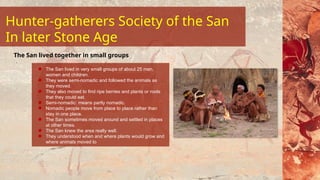 The San lived in very small groups of about 25 men,
women and children.
They were semi-nomadic and followed the animals as
they moved.
They also moved to find ripe berries and plants or roots
that they could eat.
Semi-nomadic: means partly nomadic.
Nomadic people move from place to place rather than
stay in one place.
The San sometimes moved around and settled in places
at other times.
The San knew the area really well.
They understood when and where plants would grow and
where animals moved to
The San lived together in small groups
Hunter-gatherers Society of the San
In later Stone Age
 