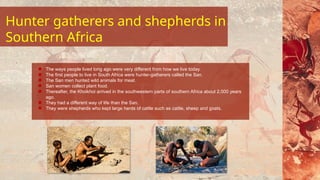 Hunter gatherers and shepherds in
Southern Africa
The ways people lived long ago were very different from how we live today.
The first people to live in South Africa were hunter-gatherers called the San.
The San men hunted wild animals for meat.
San women collect plant food.
Thereafter, the Khoikhoi arrived in the southwestern parts of southern Africa about 2,000 years
ago.
They had a different way of life than the San.
They were shepherds who kept large herds of cattle such as cattle, sheep and goats.
 