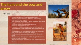The San men were very good trackers and hunters.
They had a remarkable sense of direction and knew and
understood the area very well.
They sometimes had to follow a herd of animals for days before
they got close enough to shoot one.
The venom ended up in the bloodstream of the
animal and slowly paralyzed him.
It took a long time before a large animal fell to the ground.
The hunters had to keep chasing their prey until the animal fell
down.
The place where the arrow was stuck was cut out and thrown
away, but the rest of the meat could be eaten.
The San used long, sharpened spears to finally kill the wild
animal.
The men then used sharp stone tools to slaughter the animal
and cut the meat into pieces.
After a hunt, everyone celebrated and sang and danced around
the fire.
The hunt
The hunt and the bow and
arrow
 