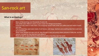 San-rock art
Many of the paintings are thousands of years old.
The artists used different colors of paint made from things around them.
Charcoal was used to make black, bird droppings would make white and yellow and red made of earth
and clay.
The brushes they used were made of soft bones, cold twigs, feathers and anything else that could work
as a paintbrush.
When other people first saw rock art, they thought it was just poorly drawn pictures of daily life, but this
opinion changed as they learned more about it.
Rock art tells us about the lives of the San as well as how they saw the world.
What is archeology?
 