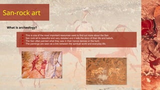 San-rock art
This is one of the most important resources used to find out more about the San.
San rock art is beautiful and very detailed and it tells the story of their life and beliefs.
The San often painted what they saw in their trance dances or the hunt.
The paintings are seen as a link between the spiritual world and everyday life.
What is archeology?
 