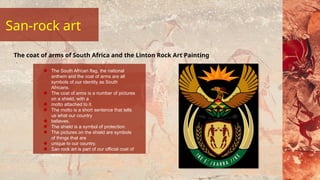 San-rock art
The South African flag, the national
anthem and the coat of arms are all
symbols of our identity as South
Africans.
The coat of arms is a number of pictures
on a shield, with a
motto attached to it.
The motto is a short sentence that tells
us what our country
believes.
The shield is a symbol of protection.
The pictures on the shield are symbols
of things that are
unique to our country.
San rock art is part of our official coat of
arms.
The coat of arms of South Africa and the Linton Rock Art Painting
 