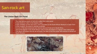 San-rock art
The most famous piece of rock art is called the Linton panel.
It was found on a farm in the Eastern Cape.
It was carefully cut from the rock in 1917 and taken to the South African Museum in Cape Town.
In the museum, the panel is carefully protected.
It is one of the best preserved and clearest pieces of rock art in South Africa.
The human figures in the South African coat of arms are based on a figure in the Linton panel.
This figure has power that we can all share, the idea is that this power will continue to benefit all
South Africans.
The Linton Rock Art Panel
 