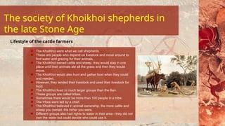The KhoiKhoi were what we call shepherds.
These are people who depend on livestock and move around to
find water and grazing for their animals.
The KhoiKhoi owned cattle and sheep, they would stay in one
place until their animals ate all the grass and then they would
move.
The KhoiKhoi would also hunt and gather food when they could
and needed.
However, they tended their livestock and used their livestock for
food.
The KhoiKhoi lived in much larger groups than the San.
These groups are called tribes.
Sometimes there would be more than 100 people in a tribe.
The tribes were led by a chief.
The KhoiKhoi believed in animal ownership, the more cattle and
sheep you owned, the richer you were.
Different groups also had rights to water in their area - they did not
own the water but could decide who could use it.
Lifestyle of the cattle farmers
The society of Khoikhoi shepherds in
the late Stone Age
 