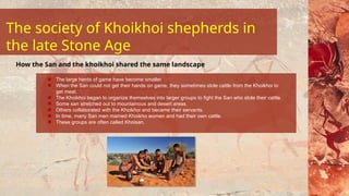 The large herds of game have become smaller.
When the San could not get their hands on game, they sometimes stole cattle from the Khoikhoi to
get meat.
The Khoikhoi began to organize themselves into larger groups to fight the San who stole their cattle.
Some san stretched out to mountainous and desert areas.
Others collaborated with the Khoikhoi and became their servants.
In time, many San men married Khoikho women and had their own cattle.
These groups are often called Khoisan.
How the San and the khoikhoi shared the same landscape
The society of Khoikhoi shepherds in
the late Stone Age
 