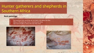 By looking at rock paintings we can learn a lot about the San.
Many of the paintings have a meaning and story.
San rock art tells us about the way they lived.
Rock paintings
Hunter gatherers and shepherds in
Southern Africa
 