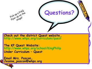 Questions? Check out the district Quest website… http://www.whps.org/curriculum/quest   The KP Quest Website: http://www.whps.org/school/KingPhilip Under Curriculum – Quest Email Mrs. Pascon… [email_address] Pick up a FAQ flyer up on the stage! 