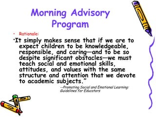 Morning Advisory Program Rationale: “ It simply makes sense that if we are to expect children to be knowledgeable, responsible, and caring—and to be so despite significant obstacles—we must teach social and emotional skills, attitudes, and values with the same structure and attention that we devote to academic subjects.” --Promoting Social and Emotional Learning:  Guidelines for Educators 
