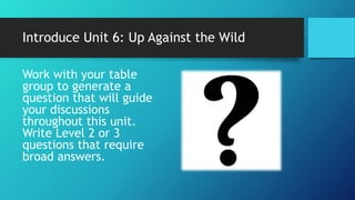 Introduce Unit 6: Up Against the Wild
Work with your table
group to generate a
question that will guide
your discussions
throughout this unit.
Write Level 2 or 3
questions that require
broad answers.
 
