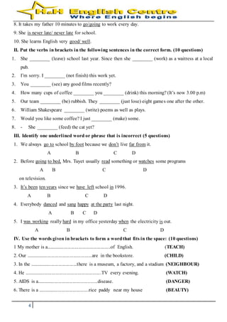 4
8. It takes my father 10 minutes to go/going to work every day.
9. She is never late/ never late for school.
10. She learns English very good/ well.
II. Put the verbs in brackets in the following sentences in the correct form. (10 questions)
1. She ________ (leave) school last year. Since then she ________ (work) as a waitress at a local
pub.
2. I’m sorry. I ________ (not finish) this work yet.
3. You ________ (see) any good films recently?
4. How many cups of coffee ________ you ________ (drink) this morning? (It’s now 3.00 p.m)
5. Our team ________ (be) rubbish. They ________ (just lose) eight games one after the other.
6. William Shakespeare ________ (write) poems as well as plays.
7. Would you like some coffee? I just ________ (make) some.
8. - She ________ (feed) the cat yet?
III. Identify one underlined word or phrase that is incorrect (5 questions)
1. We always go to school by foot because we don’t live far from it.
A B C D
2. Before going to bed, Mrs. Tuyet usually read something or watches some programs
A B C D
on television.
3. It’s been ten years since we have left school in 1996.
A B C D
4. Everybody danced and sang happy at the party last night.
A B C D
5. I was working really hard in my office yesterday when the electricity is out.
A B C D
IV. Use the words given in brackets to form a wordthat fits in the space: (10 questions)
1 My mother is a....................................................of English. (TEACH)
2. Our .....................................................are in the bookstore. (CHILD)
3. In the ......................................there is a museum, a factory, and a stadium (NEIGHBOUR)
4. He ..............................................................TV every evening. (WATCH)
5. AIDS is a.................................................disease. (DANGER)
6. There is a .........................................rice paddy near my house (BEAUTY)
 