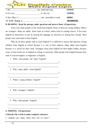 5
7. His ......................................................are small and long. (FOOT)
8. It is very ....................................................in the city. (NOISE)
9. Miss Thuy is ...............................................her motorbike to work. (RIDE)
10. Is Mr. Quang a .................................................. (BUSINESS)
D. READING: Read the passage, make questions and answer them. (10 questions)
Every year many people in the world learn English. Some of them are young children. Others
are teenagers. Many are adults. Some learn at school, others learn in evening classes. A few learn
English by themselves or just by hearing the language on television or among their friends. Most
people must work hard to learn English.
Why do all these people want to learn English? It is difficult to answer that question. Young
children learn English at school because it is one of their subjects. Many adults learn English
because it is useful for their work. Teenagers often learn English for their higher studies, because
some of their books are in English at college or university. Other people learn English because they
want to read newspapers or magazines in English.
1. What / most people / do / learn / English?
-________________________________________________?
-________________________________________________
2. Why / many adults / learn English?
-________________________________________________?
-________________________________________________
3. Where / young children / English?
-________________________________________________?
-________________________________________________
4. Why / teenagers / English?
-________________________________________________?
-________________________________________________
5. Why / other people / English?
-________________________________________________?
-________________________________________________
E. WRITING: (10 questions)
I. Reorder the words to make complete sentences.
1. students / are / many / there / how / his / in / class ?
 