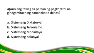4)Ano ang tawag sa paraan ng pagkontrol na
ginagamitaan ng pananakot o dahas?
a. Sistemang Diktatoryal
b. Sistemang Terrorismo
c. Sistemang Monarkiya
d. Sistemang Kolonyal
 