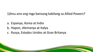 1)Anu-ano ang mga bansang kabilang sa Allied Powers?
a. Espanya, Korea at India
b. Hapon, Alemanya at Italya
c. Rusya, Estados Unidos at Gran Britanya
 