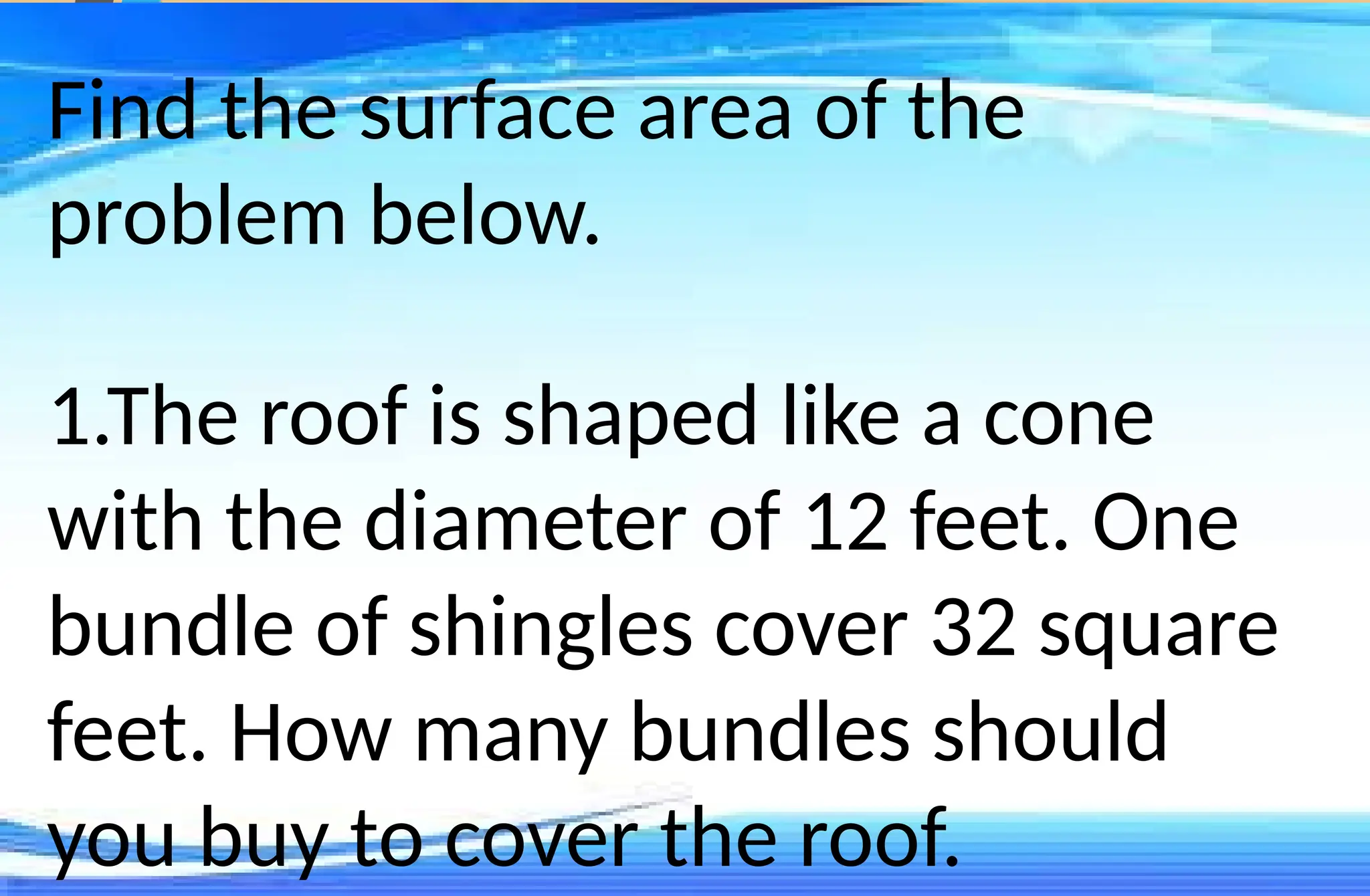 Find the surface area of the
problem below.
1.The roof is shaped like a cone
with the diameter of 12 feet. One
bundle of shingles cover 32 square
feet. How many bundles should
you buy to cover the roof.
 
