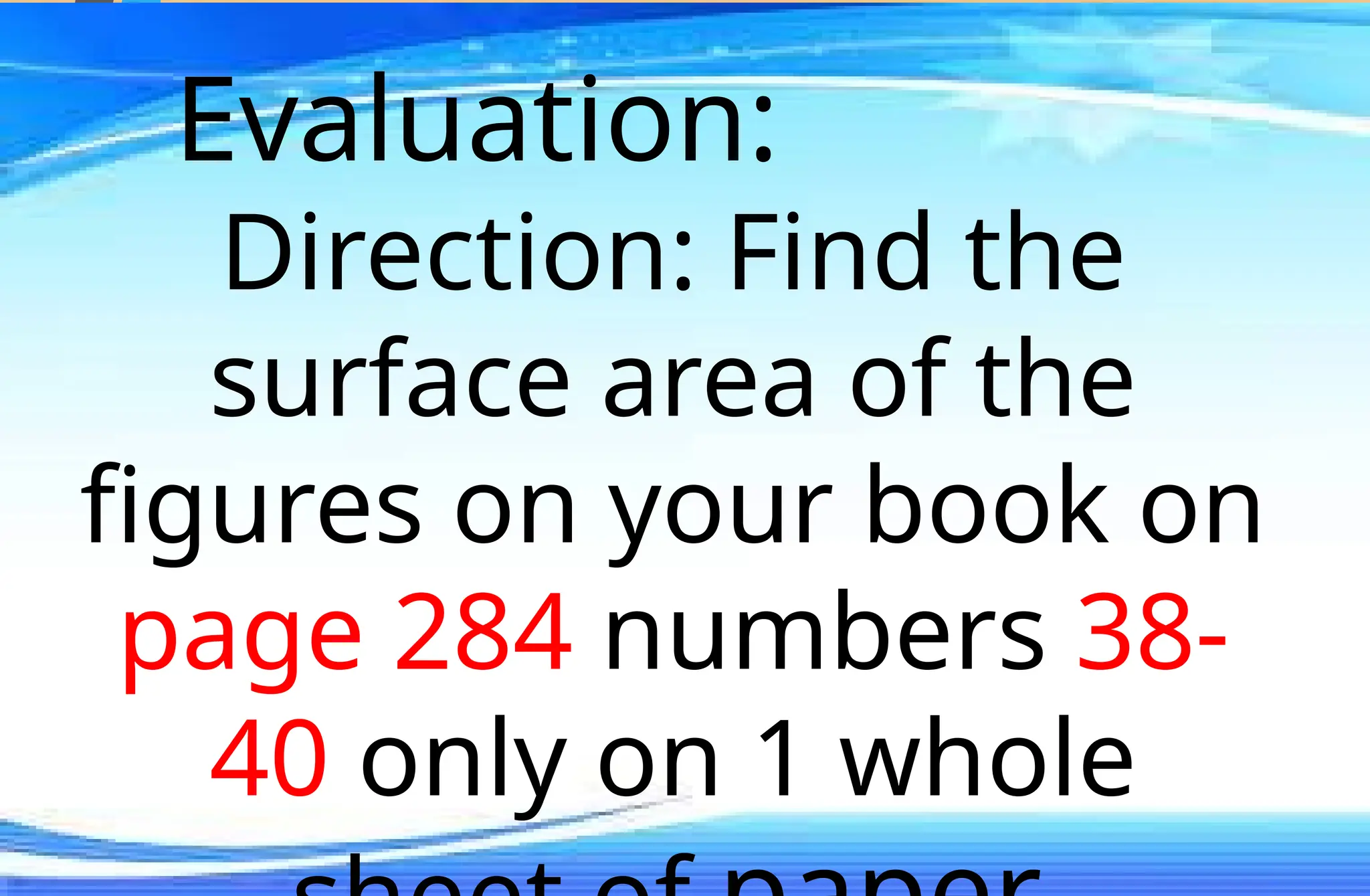 Evaluation:
Direction: Find the
surface area of the
figures on your book on
page 284 numbers 38-
40 only on 1 whole
 
