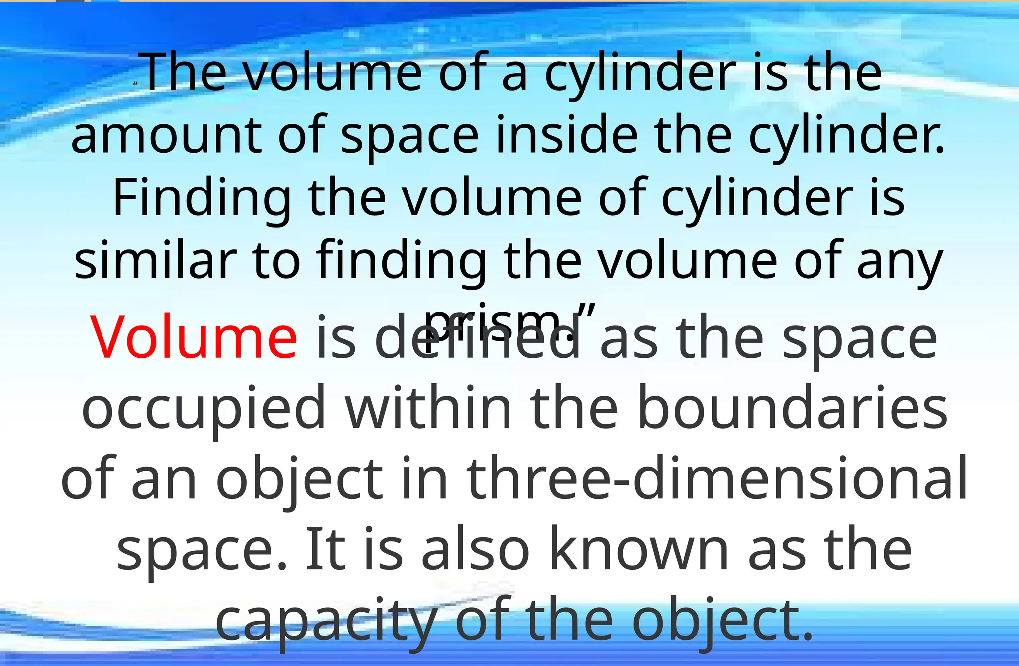 “The volume of a cylinder is the
amount of space inside the cylinder.
Finding the volume of cylinder is
similar to finding the volume of any
prism.”
Volume is defined as the space
occupied within the boundaries
of an object in three-dimensional
space. It is also known as the
capacity of the object.
 