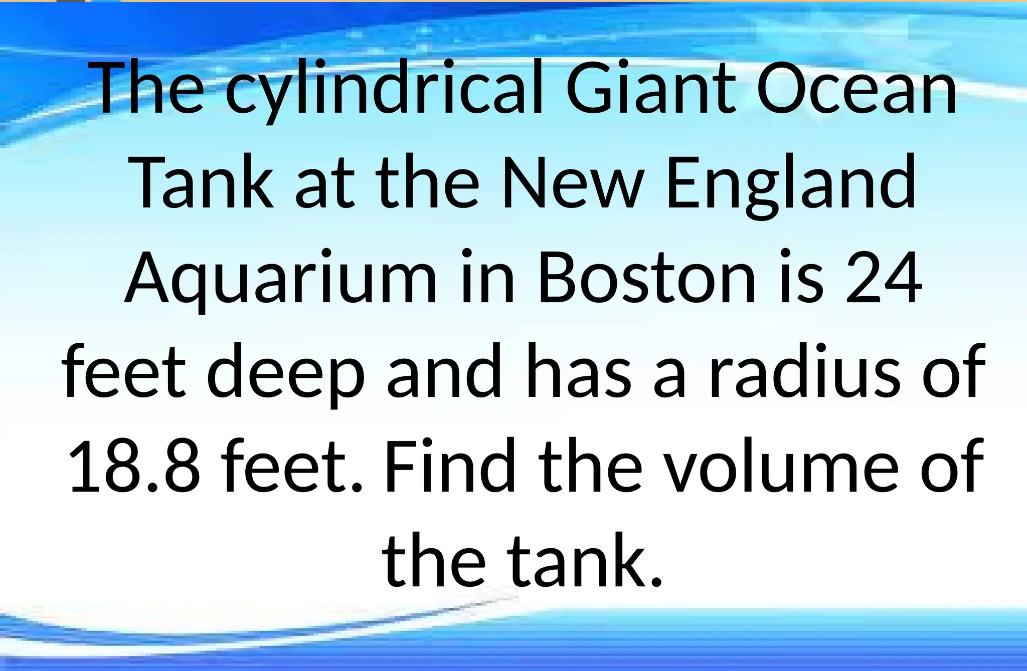The cylindrical Giant Ocean
Tank at the New England
Aquarium in Boston is 24
feet deep and has a radius of
18.8 feet. Find the volume of
the tank.
 