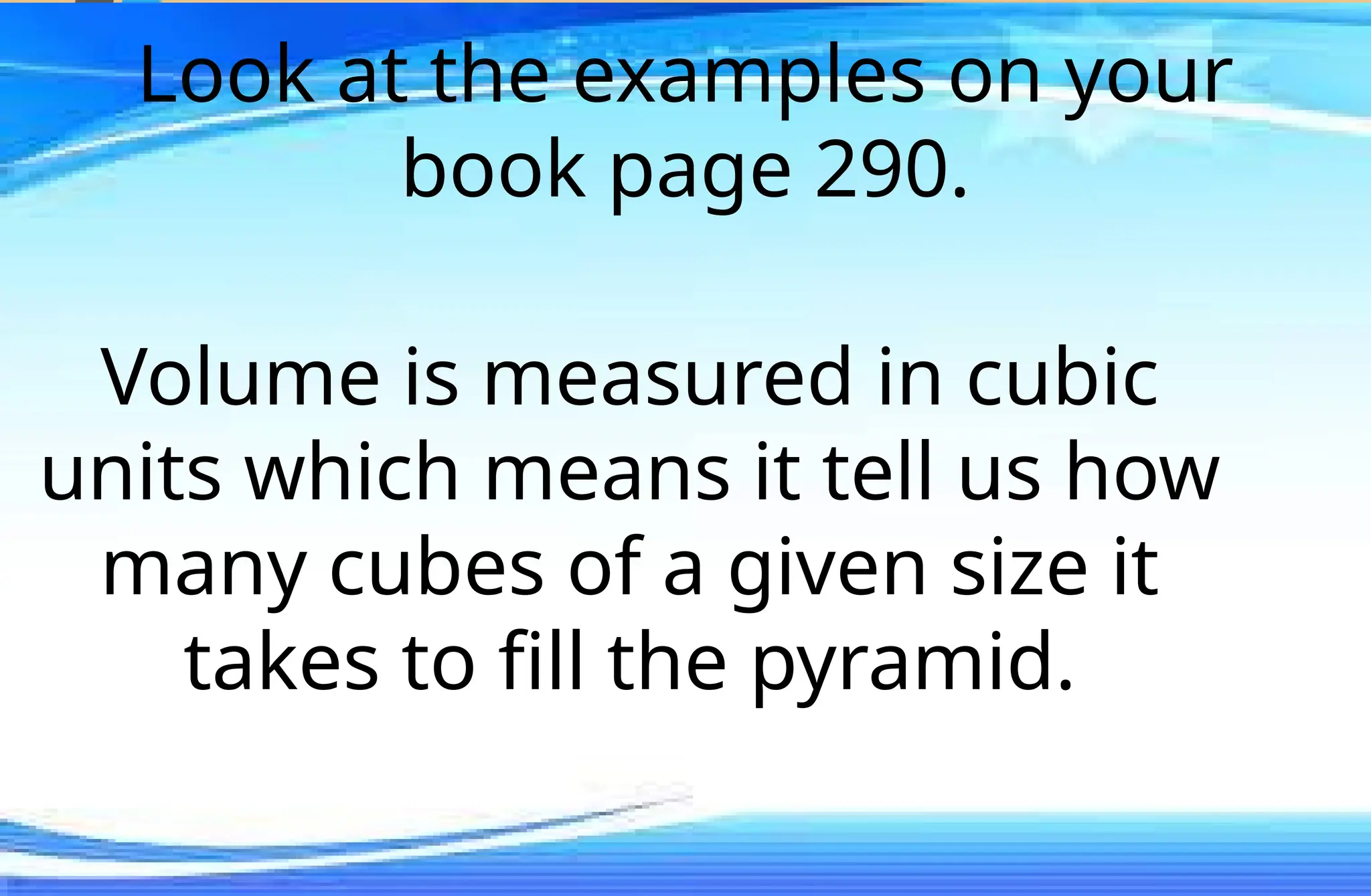 Look at the examples on your
book page 290.
Volume is measured in cubic
units which means it tell us how
many cubes of a given size it
takes to fill the pyramid.
 