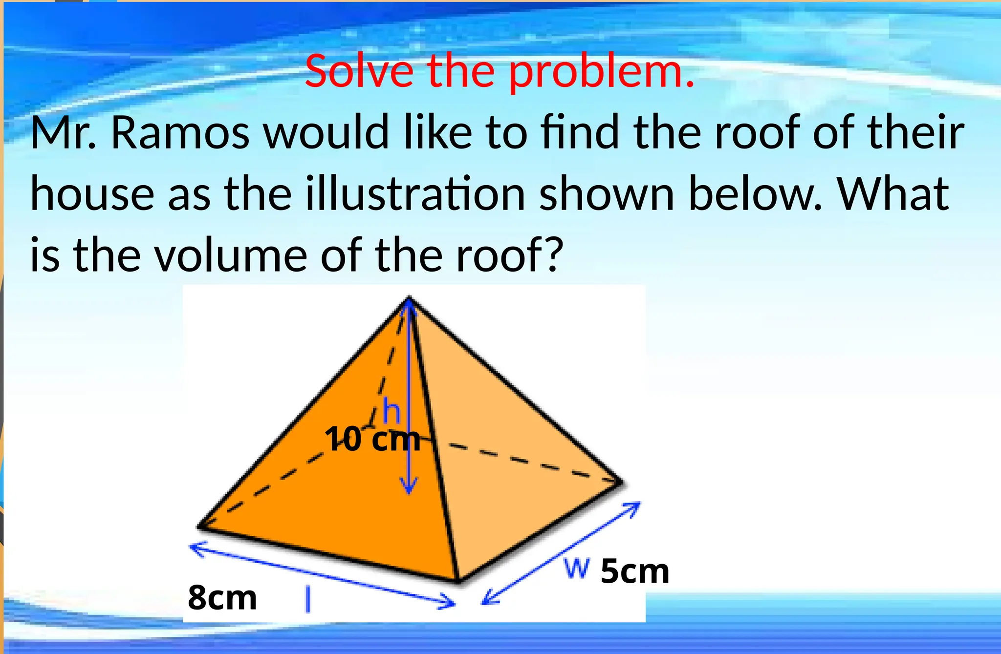 Solve the problem.
Mr. Ramos would like to find the roof of their
house as the illustration shown below. What
is the volume of the roof?
8cm
5cm
10 cm
 